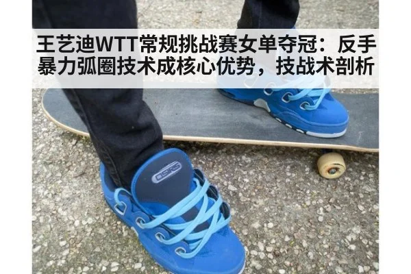 王艺迪WTT常规挑战赛女单夺冠：反手暴力弧圈技术成核心优势，技战术剖析